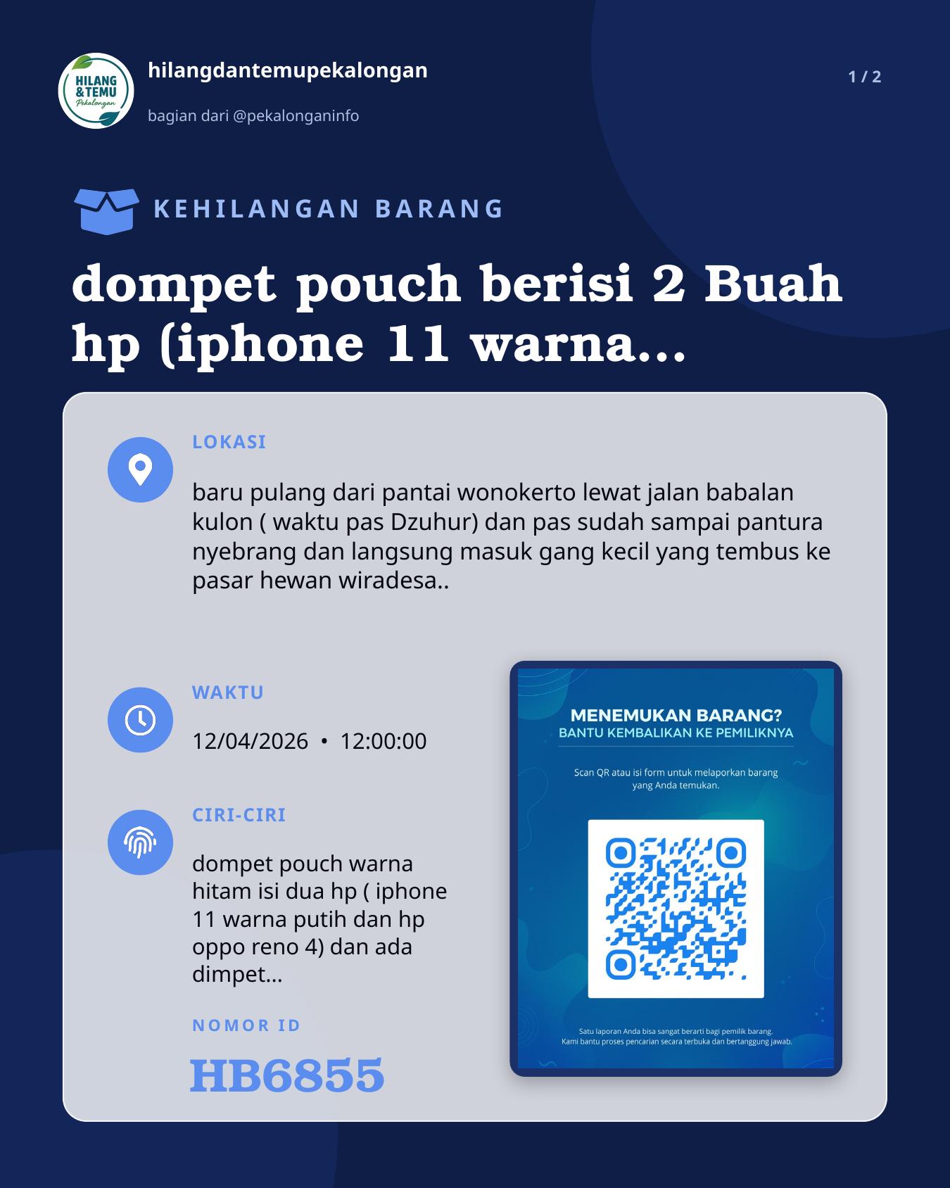 Slide 1 laporan dompet pouch berisi 2 Buah hp (iphone 11 warna putih dan hp oppo reno4 warna hitam )dan dimpet kecil cap ikan mas , hilang waktu pulang dari pantai wonokerto leawat bebel kulon arah gumawang ( terus dari pantura nyebrang lewat ganng kecil tembus pasar hewan wiradesa ) mohon yang menemukan agar di kembalikan dan akan di kasih imbalan yang sangat pantas.. Mohon kebaikannya karena di dalam hp iphonnya ada akun tiktok buat bekerja atas nama akun AL Zee store, mohon segera kabari di no.hp 085727599473