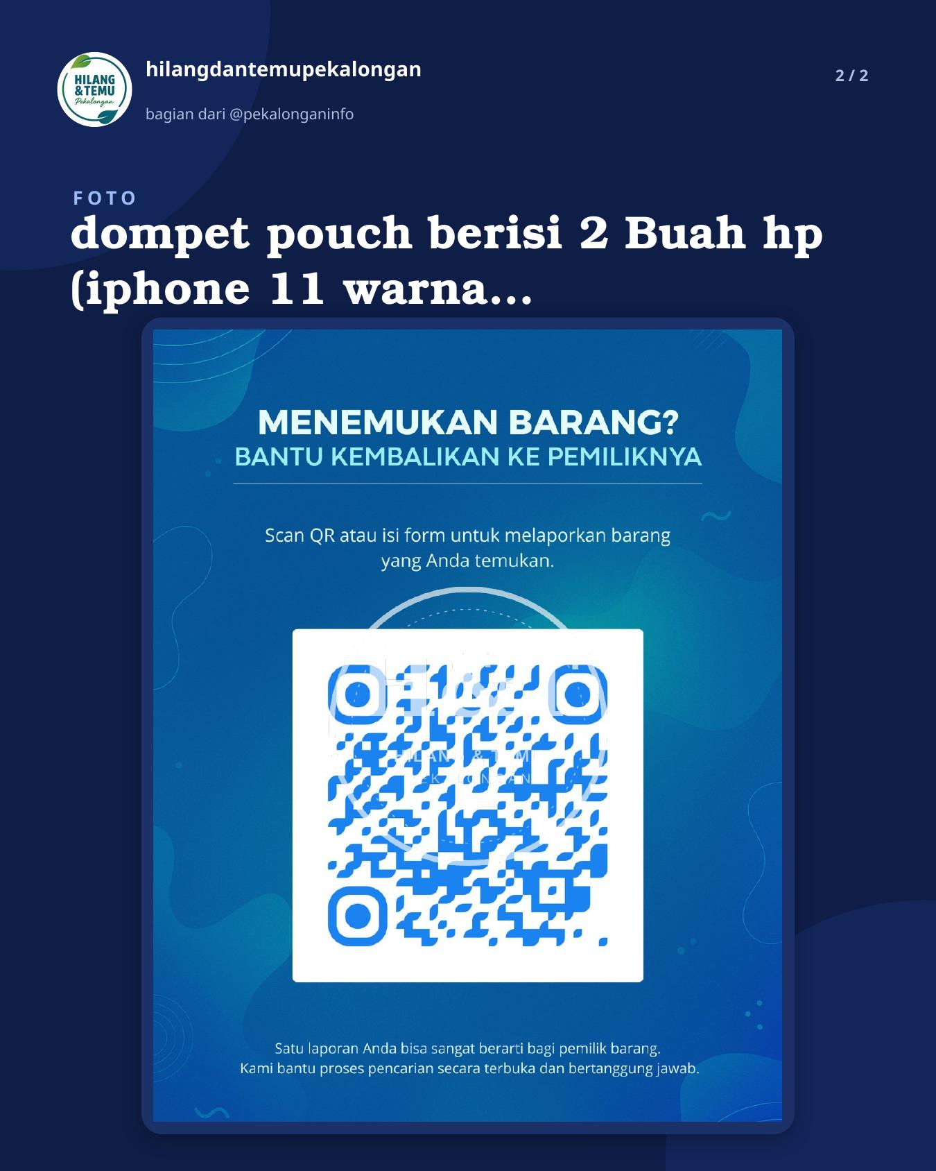 Slide 2 laporan dompet pouch berisi 2 Buah hp (iphone 11 warna putih dan hp oppo reno4 warna hitam )dan dimpet kecil cap ikan mas , hilang waktu pulang dari pantai wonokerto leawat bebel kulon arah gumawang ( terus dari pantura nyebrang lewat ganng kecil tembus pasar hewan wiradesa ) mohon yang menemukan agar di kembalikan dan akan di kasih imbalan yang sangat pantas.. Mohon kebaikannya karena di dalam hp iphonnya ada akun tiktok buat bekerja atas nama akun AL Zee store, mohon segera kabari di no.hp 085727599473